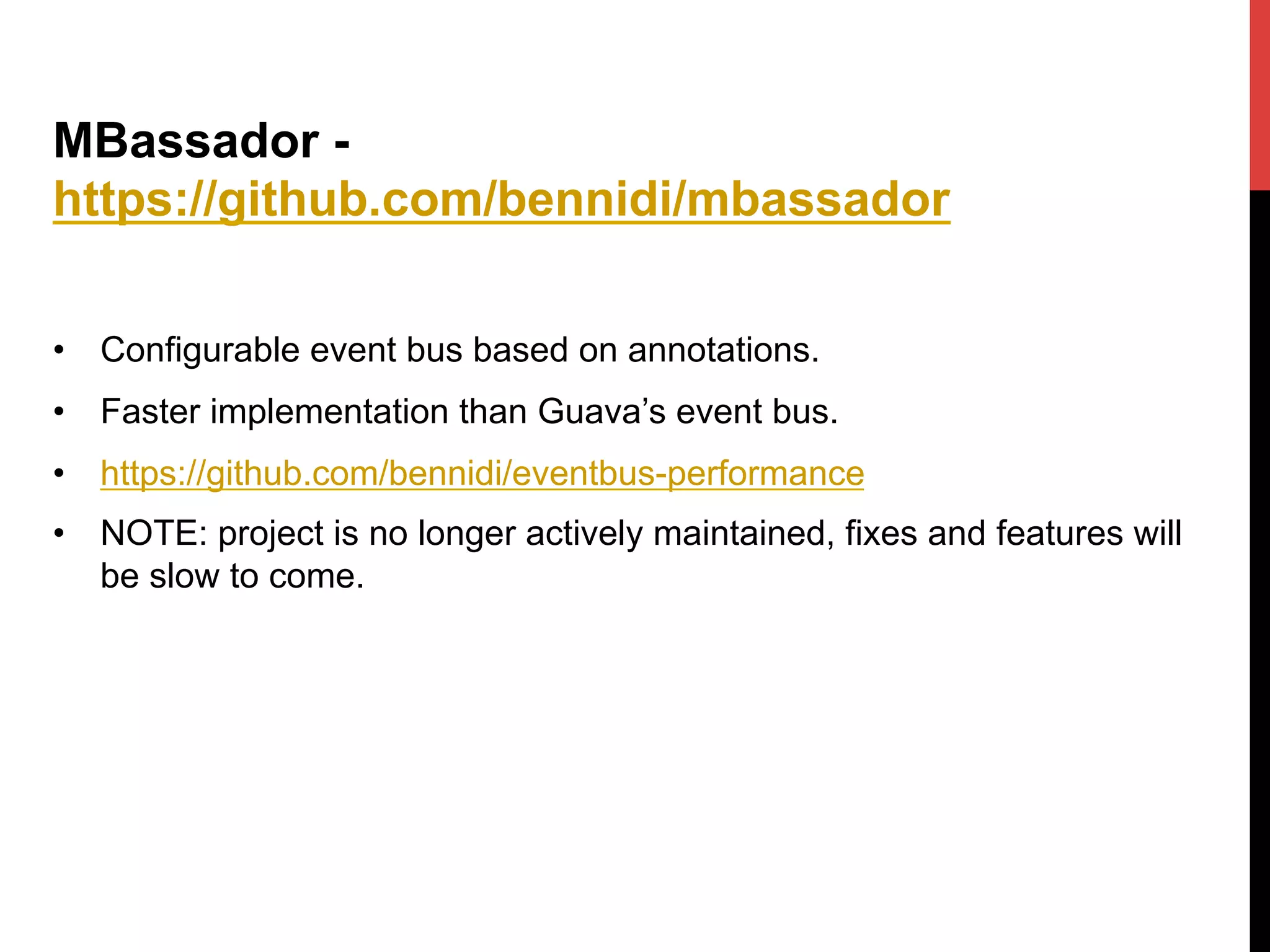 MBassador -
https://github.com/bennidi/mbassador
•  Configurable event bus based on annotations.
•  Faster implementation than Guava’s event bus.
•  https://github.com/bennidi/eventbus-performance
•  NOTE: project is no longer actively maintained, fixes and features will
be slow to come.
 