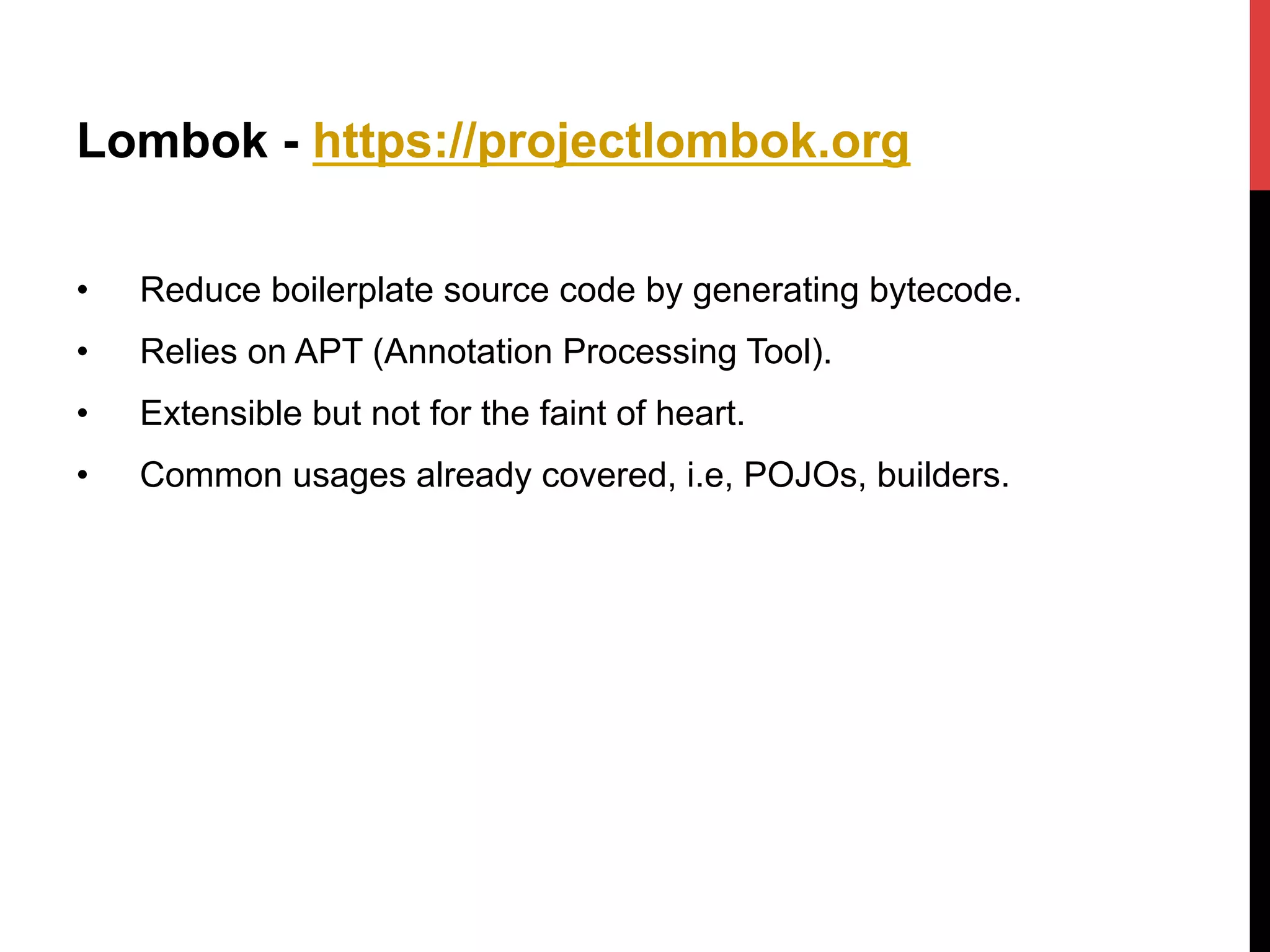 Lombok - https://projectlombok.org
•  Reduce boilerplate source code by generating bytecode.
•  Relies on APT (Annotation Processing Tool).
•  Extensible but not for the faint of heart.
•  Common usages already covered, i.e, POJOs, builders.
 