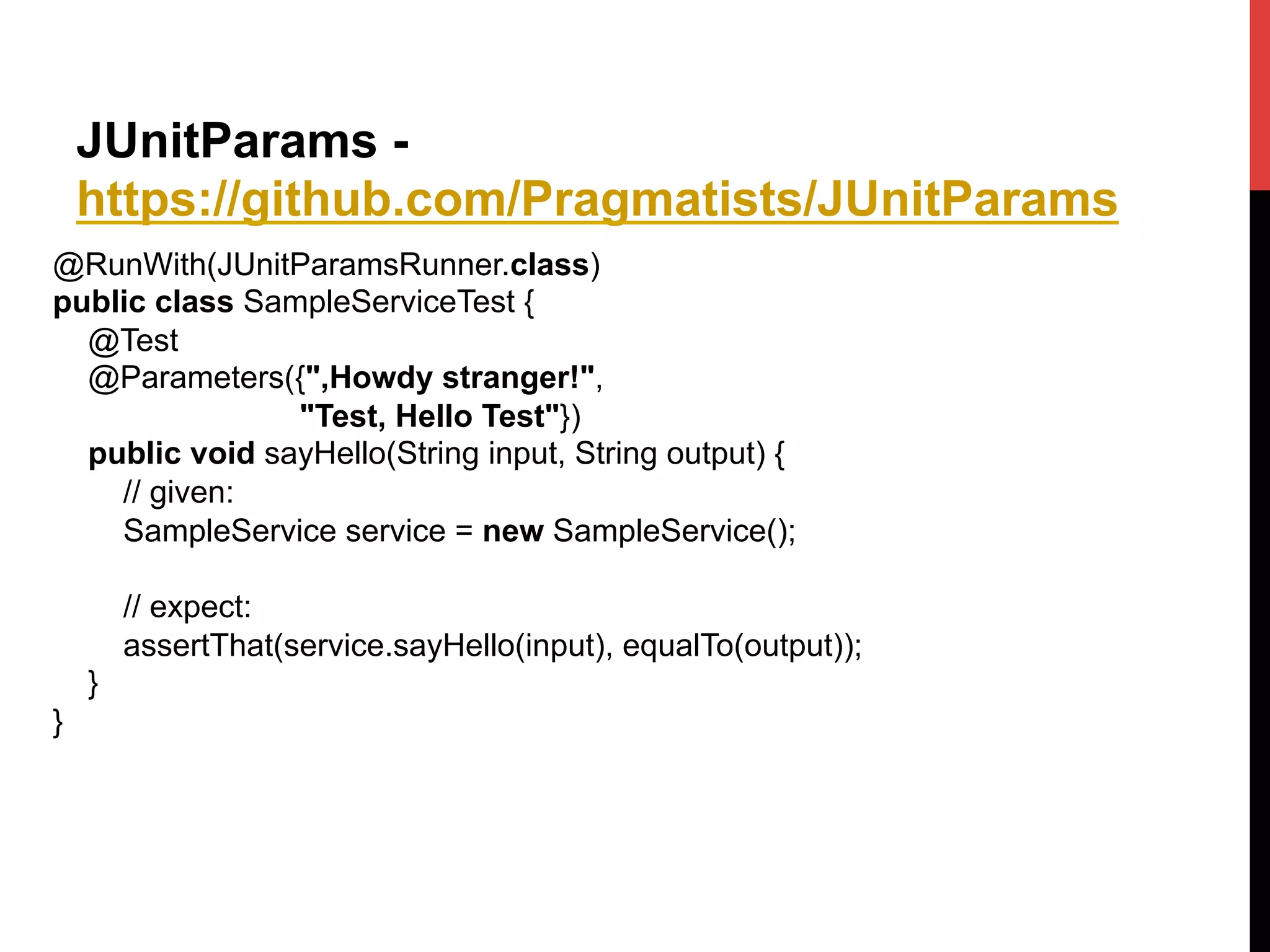 JUnitParams -
https://github.com/Pragmatists/JUnitParams
@RunWith(JUnitParamsRunner.class)
public class SampleServiceTest {
@Test
@Parameters({",Howdy stranger!",
"Test, Hello Test"})
public void sayHello(String input, String output) {
// given:
SampleService service = new SampleService();
// expect:
assertThat(service.sayHello(input), equalTo(output));
}
}	
  
 