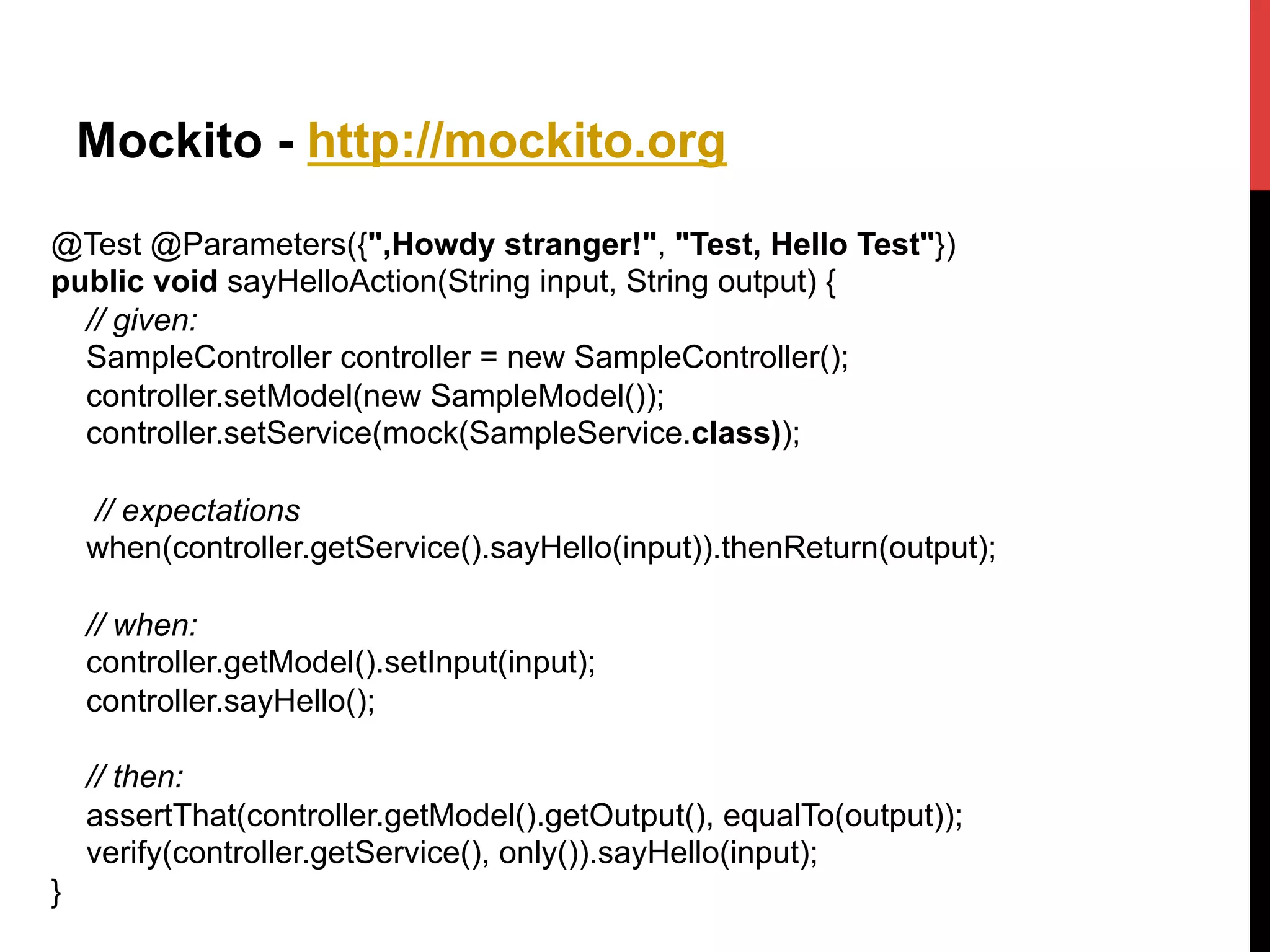 Mockito - http://mockito.org
@Test @Parameters({",Howdy stranger!", "Test, Hello Test"})
public void sayHelloAction(String input, String output) {
// given:
SampleController controller = new SampleController();
controller.setModel(new SampleModel());
controller.setService(mock(SampleService.class));
// expectations
when(controller.getService().sayHello(input)).thenReturn(output);
// when:
controller.getModel().setInput(input);
controller.sayHello();
// then:
assertThat(controller.getModel().getOutput(), equalTo(output));
verify(controller.getService(), only()).sayHello(input);
}	
  
 