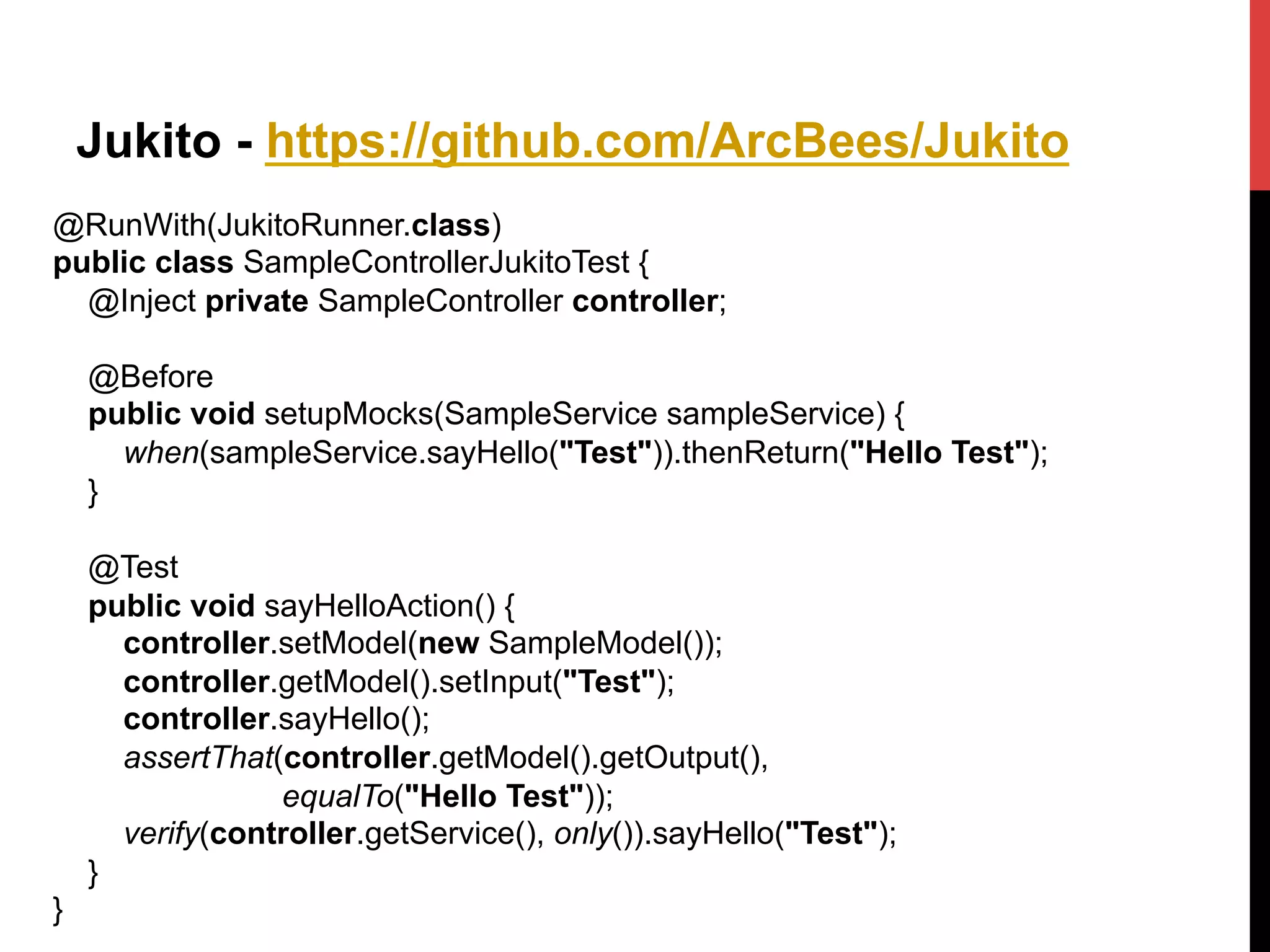 Jukito - https://github.com/ArcBees/Jukito
@RunWith(JukitoRunner.class)
public class SampleControllerJukitoTest {
@Inject private SampleController controller;
@Before
public void setupMocks(SampleService sampleService) {
when(sampleService.sayHello("Test")).thenReturn("Hello Test");
}
@Test
public void sayHelloAction() {
controller.setModel(new SampleModel());
controller.getModel().setInput("Test");
controller.sayHello();
assertThat(controller.getModel().getOutput(),
equalTo("Hello Test"));
verify(controller.getService(), only()).sayHello("Test");
}
}	
  
 