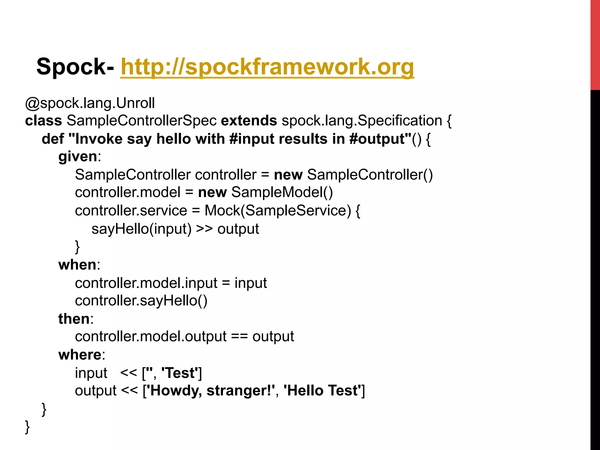 Spock- http://spockframework.org
@spock.lang.Unroll
class SampleControllerSpec extends spock.lang.Specification {
def "Invoke say hello with #input results in #output"() {
given:
SampleController controller = new SampleController()
controller.model = new SampleModel()
controller.service = Mock(SampleService) {
sayHello(input) >> output
}
when:
controller.model.input = input
controller.sayHello()
then:
controller.model.output == output
where:
input << ['', 'Test']
output << ['Howdy, stranger!', 'Hello Test']
}
}	
  
 