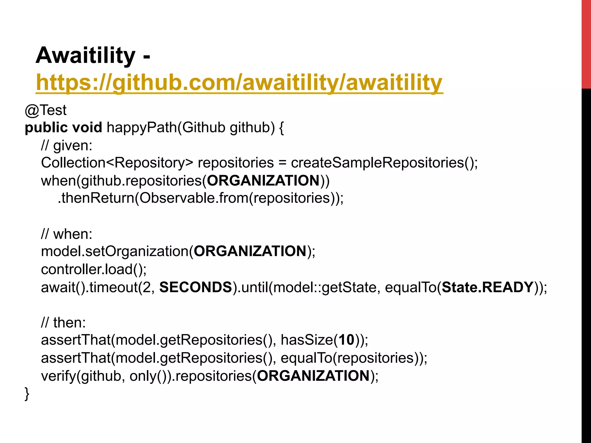 Awaitility -
https://github.com/awaitility/awaitility
@Test
public void happyPath(Github github) {
// given:
Collection<Repository> repositories = createSampleRepositories();
when(github.repositories(ORGANIZATION))
.thenReturn(Observable.from(repositories));
// when:
model.setOrganization(ORGANIZATION);
controller.load();
await().timeout(2, SECONDS).until(model::getState, equalTo(State.READY));
// then:
assertThat(model.getRepositories(), hasSize(10));
assertThat(model.getRepositories(), equalTo(repositories));
verify(github, only()).repositories(ORGANIZATION);
}	
  
 