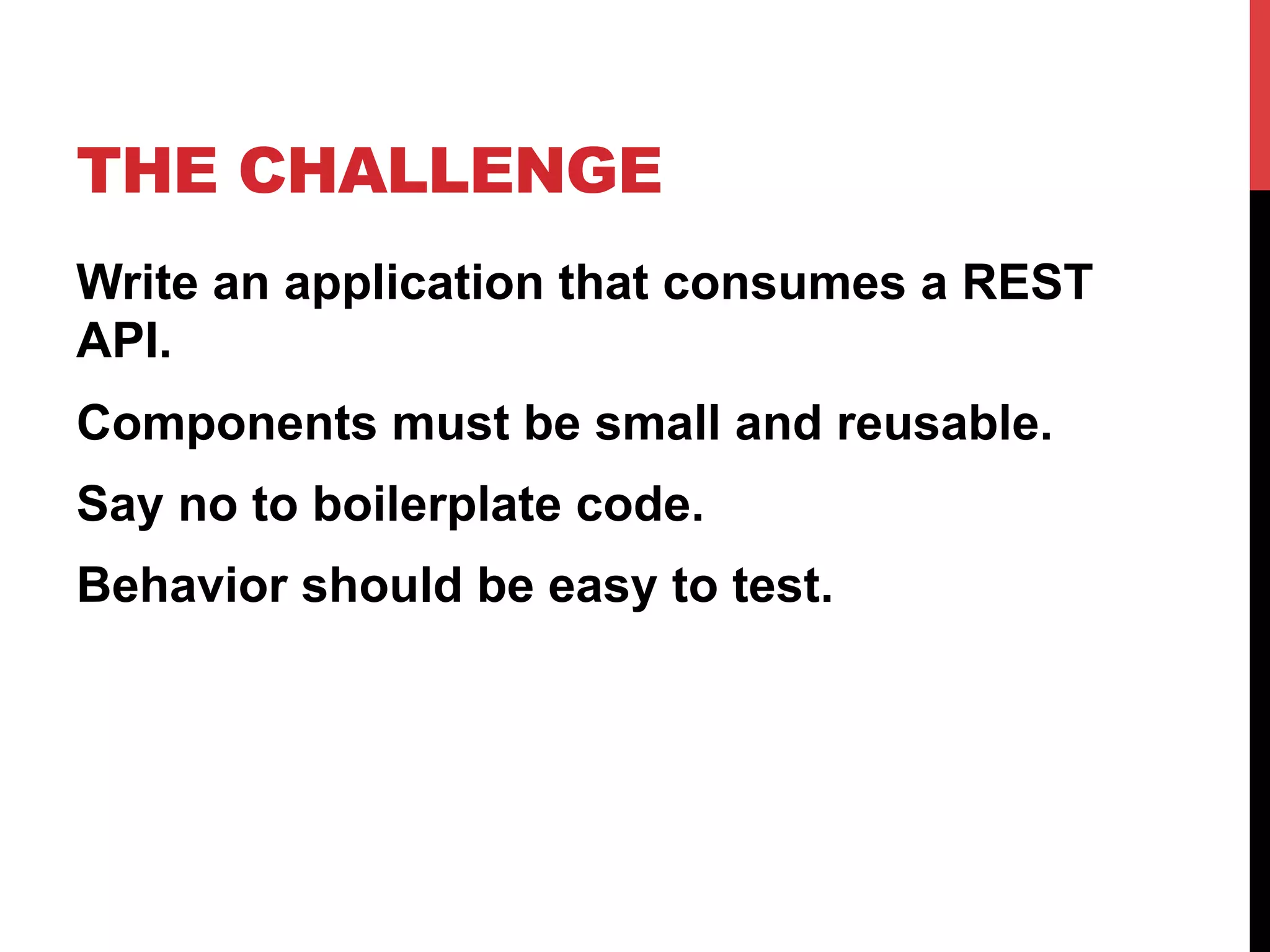 THE CHALLENGE
Write an application that consumes a REST
API.
Components must be small and reusable.
Say no to boilerplate code.
Behavior should be easy to test.
 