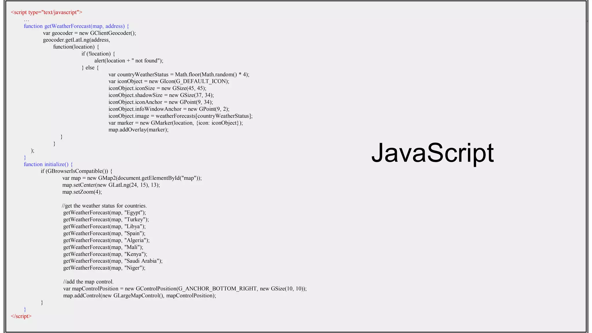 <script type="text/javascript">
…
function getWeatherForecast(map, address) {
var geocoder = new GClientGeocoder();
geocoder.getLatLng(address,
function(location) {
if (!location) {
alert(location + " not found");
} else {
var countryWeatherStatus = Math.floor(Math.random() * 4);
var iconObject = new GIcon(G_DEFAULT_ICON);
iconObject.iconSize = new GSize(45, 45);
iconObject.shadowSize = new GSize(37, 34);
iconObject.iconAnchor = new GPoint(9, 34);
iconObject.infoWindowAnchor = new GPoint(9, 2);
iconObject.image = weatherForecasts[countryWeatherStatus];
var marker = new GMarker(location, {icon: iconObject});
map.addOverlay(marker);
}
}
);
}
function initialize() {
if (GBrowserIsCompatible()) {
var map = new GMap2(document.getElementById("map"));
map.setCenter(new GLatLng(24, 15), 13);
map.setZoom(4);
//get the weather status for countries.
getWeatherForecast(map, "Egypt");
getWeatherForecast(map, "Turkey");
getWeatherForecast(map, "Libya");
getWeatherForecast(map, "Spain");
getWeatherForecast(map, "Algeria");
getWeatherForecast(map, "Mali");
getWeatherForecast(map, "Kenya");
getWeatherForecast(map, "Saudi Arabia");
getWeatherForecast(map, "Niger");
//add the map control.
var mapControlPosition = new GControlPosition(G_ANCHOR_BOTTOM_RIGHT, new GSize(10, 10));
map.addControl(new GLargeMapControl(), mapControlPosition);
}
}
</script>
JavaScript
 