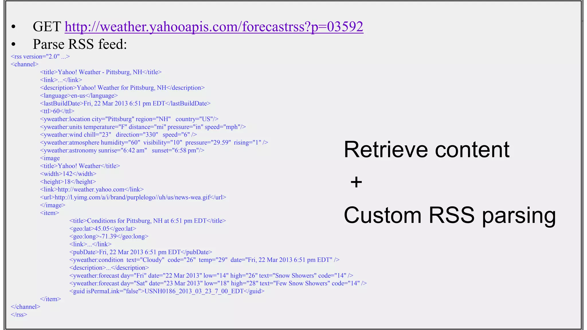 Common Mashup Scenarios• GET http://weather.yahooapis.com/forecastrss?p=03592
• Parse RSS feed:
<rss version="2.0" ...>
<channel>
<title>Yahoo! Weather - Pittsburg, NH</title>
<link>...</link>
<description>Yahoo! Weather for Pittsburg, NH</description>
<language>en-us</language>
<lastBuildDate>Fri, 22 Mar 2013 6:51 pm EDT</lastBuildDate>
<ttl>60</ttl>
<yweather:location city="Pittsburg" region="NH" country="US"/>
<yweather:units temperature="F" distance="mi" pressure="in" speed="mph"/>
<yweather:wind chill="23" direction="330" speed="6" />
<yweather:atmosphere humidity="60" visibility="10" pressure="29.59" rising="1" />
<yweather:astronomy sunrise="6:42 am" sunset="6:58 pm"/>
<image
<title>Yahoo! Weather</title>
<width>142</width>
<height>18</height>
<link>http://weather.yahoo.com</link>
<url>http://l.yimg.com/a/i/brand/purplelogo//uh/us/news-wea.gif</url>
</image>
<item>
<title>Conditions for Pittsburg, NH at 6:51 pm EDT</title>
<geo:lat>45.05</geo:lat>
<geo:long>-71.39</geo:long>
<link>...</link>
<pubDate>Fri, 22 Mar 2013 6:51 pm EDT</pubDate>
<yweather:condition text="Cloudy" code="26" temp="29" date="Fri, 22 Mar 2013 6:51 pm EDT" />
<description>...</description>
<yweather:forecast day="Fri" date="22 Mar 2013" low="14" high="26" text="Snow Showers" code="14" />
<yweather:forecast day="Sat" date="23 Mar 2013" low="18" high="28" text="Few Snow Showers" code="14" />
<guid isPermaLink="false">USNH0186_2013_03_23_7_00_EDT</guid>
</item>
</channel>
</rss>
Retrieve content
+
Custom RSS parsing
 