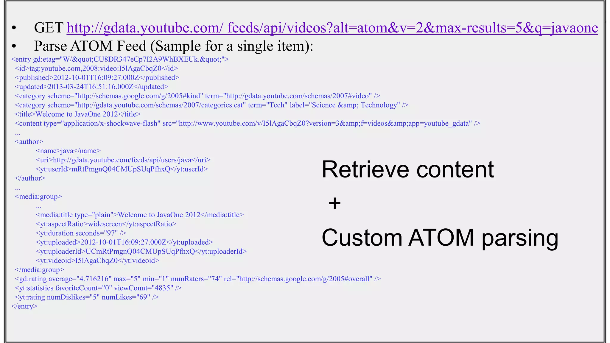 Common Mashup Scenarios• GET http://gdata.youtube.com/ feeds/api/videos?alt=atom&v=2&max-results=5&q=javaone
• Parse ATOM Feed (Sample for a single item):
<entry gd:etag="W/"CU8DR347eCp7I2A9WhBXEUk."">
<id>tag:youtube.com,2008:video:I5lAgaCbqZ0</id>
<published>2012-10-01T16:09:27.000Z</published>
<updated>2013-03-24T16:51:16.000Z</updated>
<category scheme="http://schemas.google.com/g/2005#kind" term="http://gdata.youtube.com/schemas/2007#video" />
<category scheme="http://gdata.youtube.com/schemas/2007/categories.cat" term="Tech" label="Science &amp; Technology" />
<title>Welcome to JavaOne 2012</title>
<content type="application/x-shockwave-flash" src="http://www.youtube.com/v/I5lAgaCbqZ0?version=3&amp;f=videos&amp;app=youtube_gdata" />
...
<author>
<name>java</name>
<uri>http://gdata.youtube.com/feeds/api/users/java</uri>
<yt:userId>mRtPmgnQ04CMUpSUqPfhxQ</yt:userId>
</author>
...
<media:group>
...
<media:title type="plain">Welcome to JavaOne 2012</media:title>
<yt:aspectRatio>widescreen</yt:aspectRatio>
<yt:duration seconds="97" />
<yt:uploaded>2012-10-01T16:09:27.000Z</yt:uploaded>
<yt:uploaderId>UCmRtPmgnQ04CMUpSUqPfhxQ</yt:uploaderId>
<yt:videoid>I5lAgaCbqZ0</yt:videoid>
</media:group>
<gd:rating average="4.716216" max="5" min="1" numRaters="74" rel="http://schemas.google.com/g/2005#overall" />
<yt:statistics favoriteCount="0" viewCount="4835" />
<yt:rating numDislikes="5" numLikes="69" />
</entry>
Retrieve content
+
Custom ATOM parsing
 