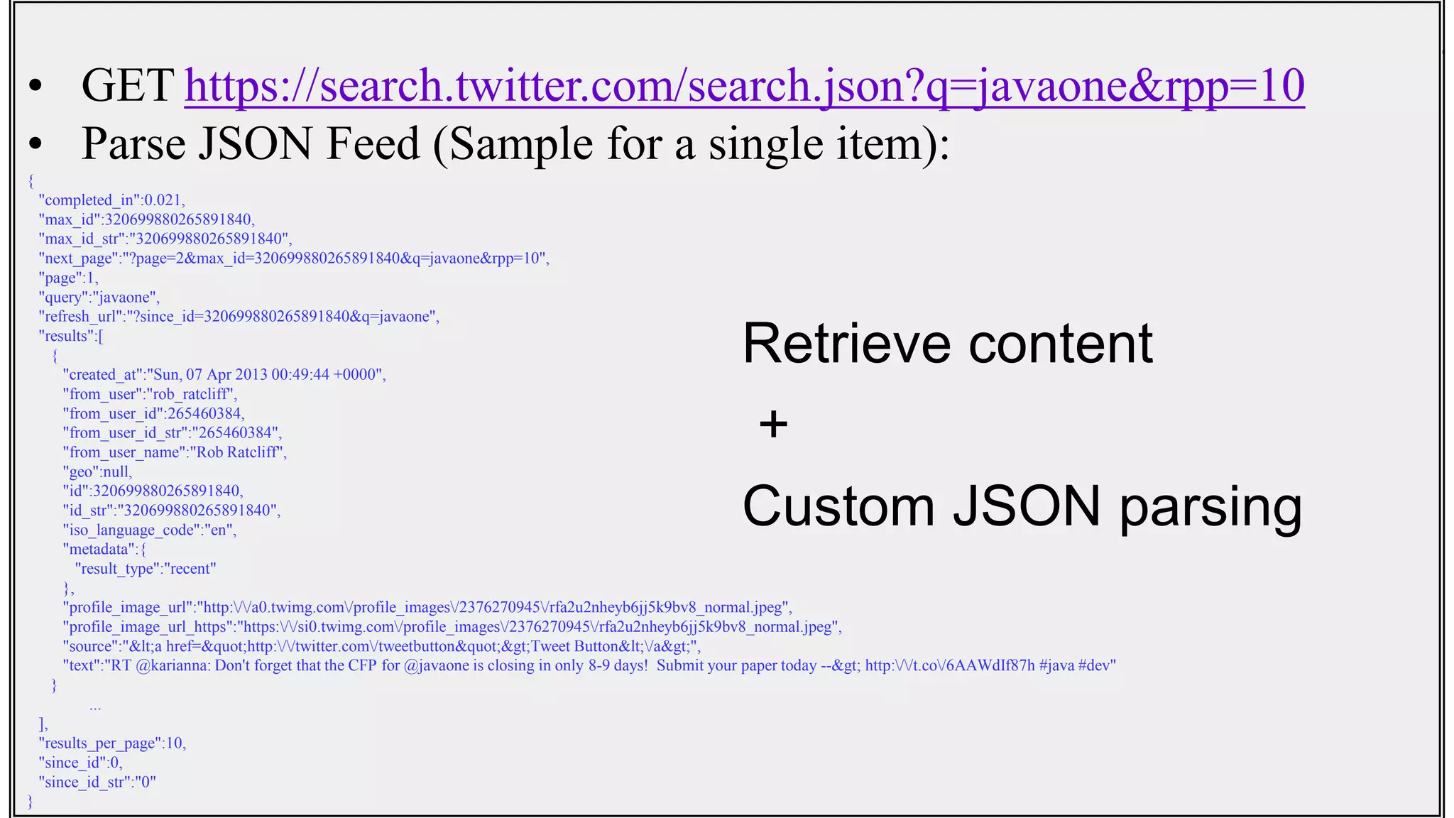 • GET https://search.twitter.com/search.json?q=javaone&rpp=10
• Parse JSON Feed (Sample for a single item):
{
"completed_in":0.021,
"max_id":320699880265891840,
"max_id_str":"320699880265891840",
"next_page":"?page=2&max_id=320699880265891840&q=javaone&rpp=10",
"page":1,
"query":"javaone",
"refresh_url":"?since_id=320699880265891840&q=javaone",
"results":[
{
"created_at":"Sun, 07 Apr 2013 00:49:44 +0000",
"from_user":"rob_ratcliff",
"from_user_id":265460384,
"from_user_id_str":"265460384",
"from_user_name":"Rob Ratcliff",
"geo":null,
"id":320699880265891840,
"id_str":"320699880265891840",
"iso_language_code":"en",
"metadata":{
"result_type":"recent"
},
"profile_image_url":"http://a0.twimg.com/profile_images/2376270945/rfa2u2nheyb6jj5k9bv8_normal.jpeg",
"profile_image_url_https":"https://si0.twimg.com/profile_images/2376270945/rfa2u2nheyb6jj5k9bv8_normal.jpeg",
"source":"<a href="http://twitter.com/tweetbutton">Tweet Button</a>",
"text":"RT @karianna: Don't forget that the CFP for @javaone is closing in only 8-9 days! Submit your paper today --> http://t.co/6AAWdIf87h #java #dev"
}
...
],
"results_per_page":10,
"since_id":0,
"since_id_str":"0"
}
Retrieve content
+
Custom JSON parsing
 