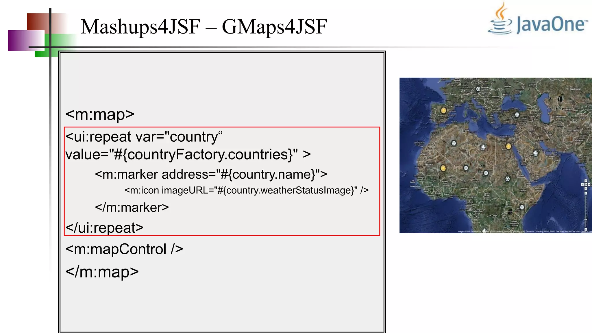 Mashups4JSF – GMaps4JSF
<m:map>
<ui:repeat var="country“
value="#{countryFactory.countries}" >
<m:marker address="#{country.name}">
<m:icon imageURL="#{country.weatherStatusImage}" />
</m:marker>
</ui:repeat>
<m:mapControl />
</m:map>
 