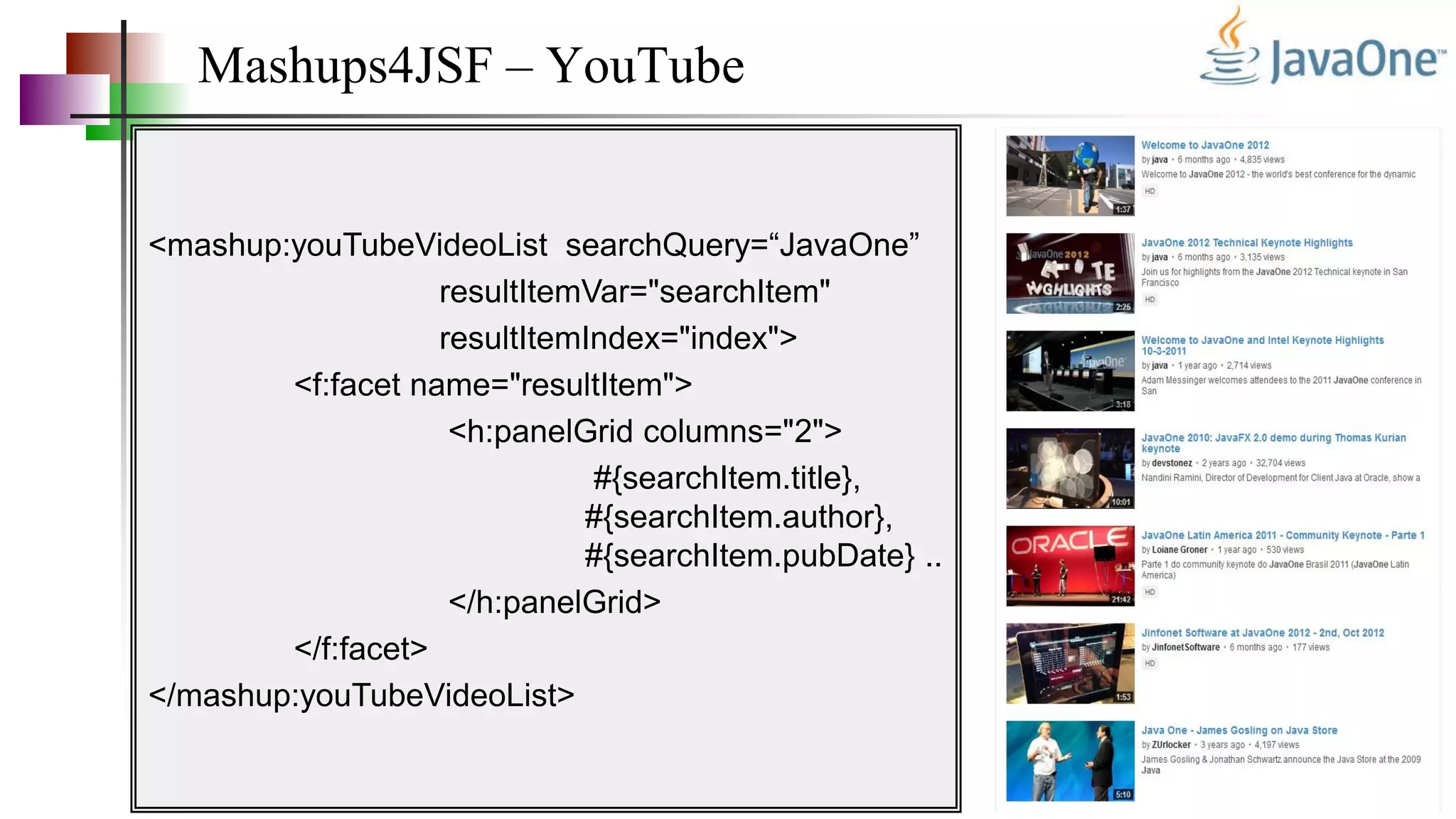 Mashups4JSF – YouTube
<mashup:youTubeVideoList searchQuery=“JavaOne”
resultItemVar="searchItem"
resultItemIndex="index">
<f:facet name="resultItem">
<h:panelGrid columns="2">
#{searchItem.title},
#{searchItem.author},
#{searchItem.pubDate} ..
</h:panelGrid>
</f:facet>
</mashup:youTubeVideoList>
 