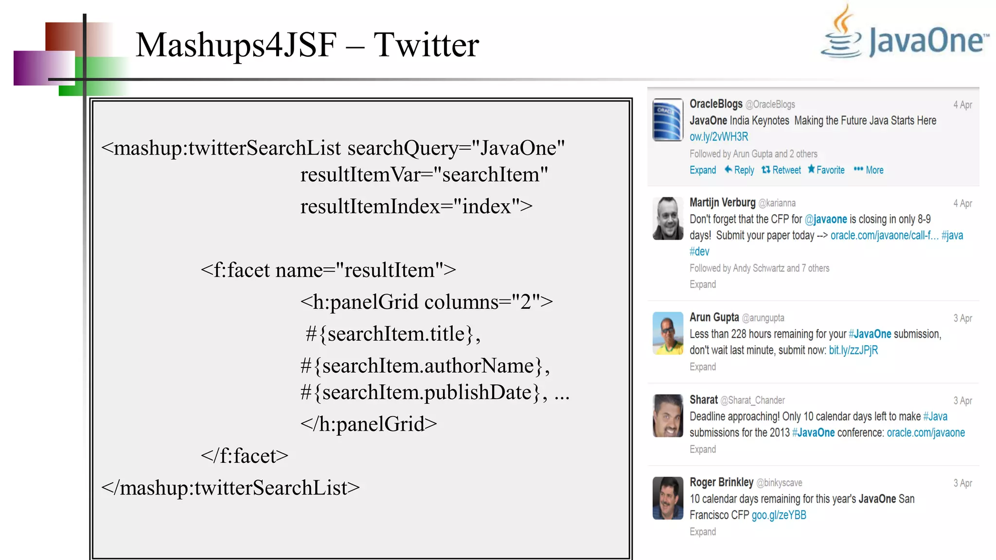 Mashups4JSF – Twitter
<mashup:twitterSearchList searchQuery="JavaOne"
resultItemVar="searchItem"
resultItemIndex="index">
<f:facet name="resultItem">
<h:panelGrid columns="2">
#{searchItem.title},
#{searchItem.authorName},
#{searchItem.publishDate}, ...
</h:panelGrid>
</f:facet>
</mashup:twitterSearchList>
 