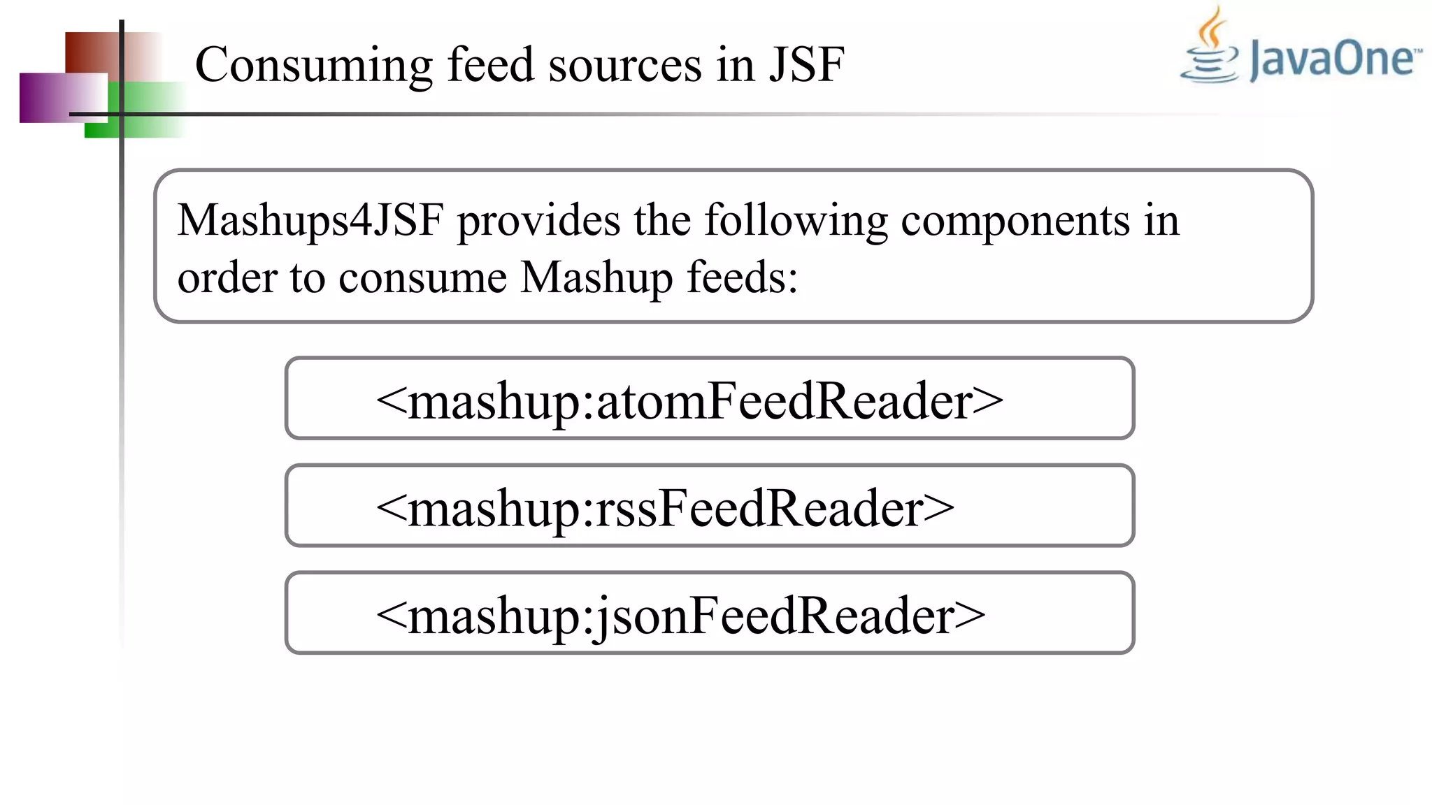 Consuming feed sources in JSF
Mashups4JSF provides the following components in
order to consume Mashup feeds:
<mashup:atomFeedReader>
<mashup:rssFeedReader>
<mashup:jsonFeedReader>
 