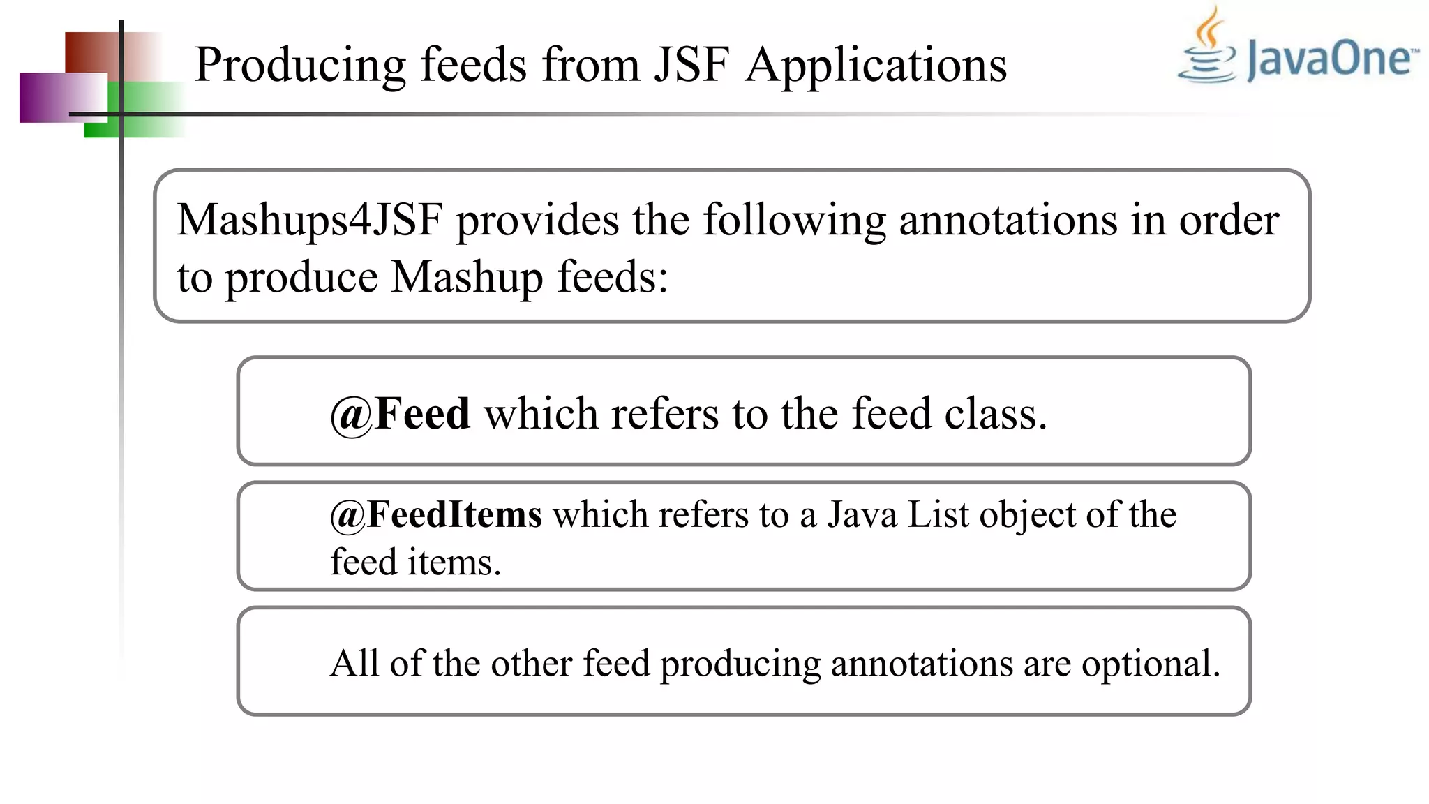Producing feeds from JSF Applications
Mashups4JSF provides the following annotations in order
to produce Mashup feeds:
@Feed which refers to the feed class.
@FeedItems which refers to a Java List object of the
feed items.
All of the other feed producing annotations are optional.
 