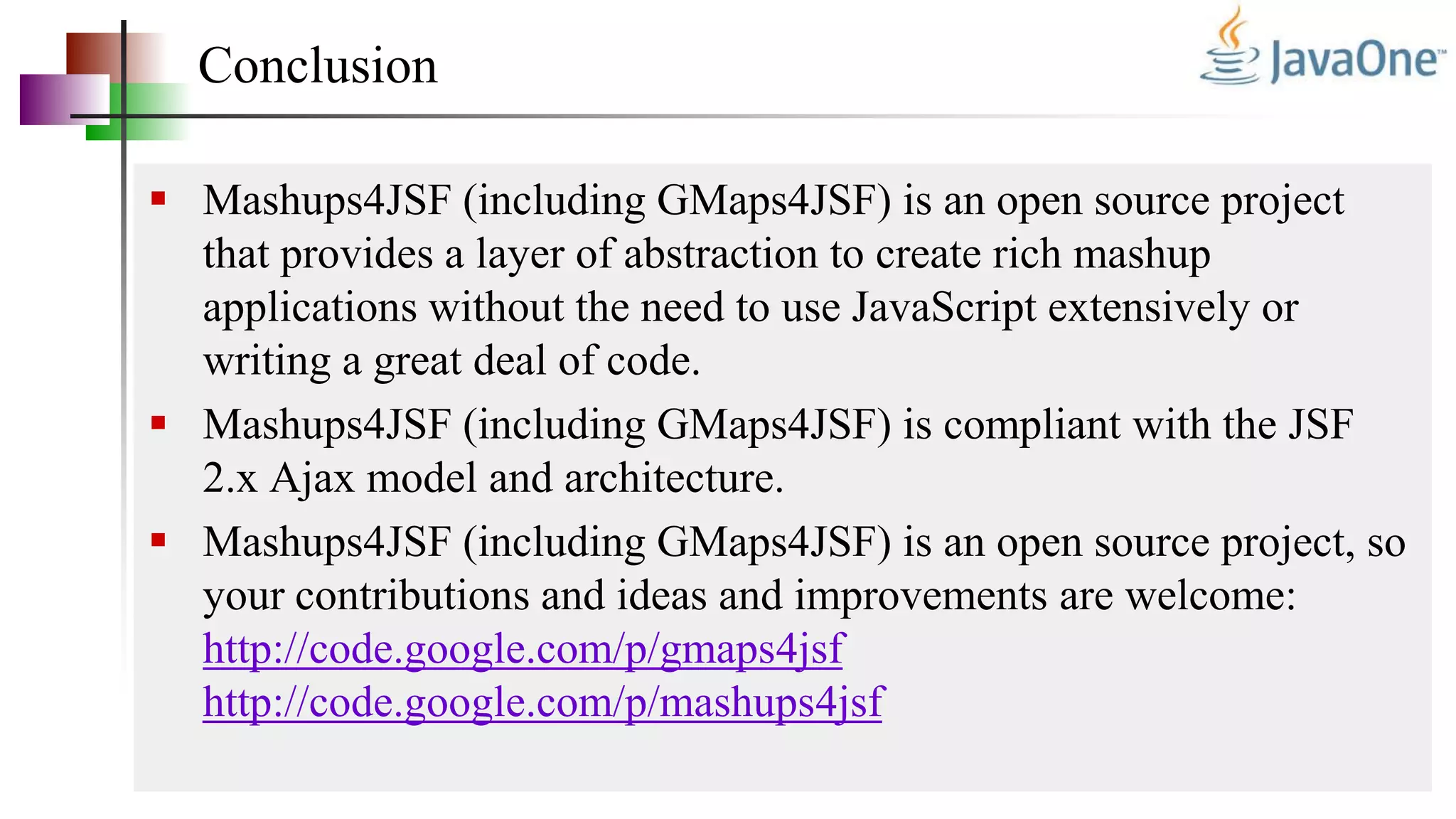 Conclusion
 Mashups4JSF (including GMaps4JSF) is an open source project
that provides a layer of abstraction to create rich mashup
applications without the need to use JavaScript extensively or
writing a great deal of code.
 Mashups4JSF (including GMaps4JSF) is compliant with the JSF
2.x Ajax model and architecture.
 Mashups4JSF (including GMaps4JSF) is an open source project, so
your contributions and ideas and improvements are welcome:
http://code.google.com/p/gmaps4jsf
http://code.google.com/p/mashups4jsf
 