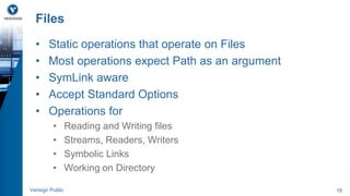 Files 
• Static operations that operate on Files 
• Most operations expect Path as an argument 
• SymLink aware 
• Accept Standard Options 
• Operations for 
• Reading and Writing files 
• Streams, Readers, Writers 
• Symbolic Links 
• Working on Directory 
Verisign Public 18 
 