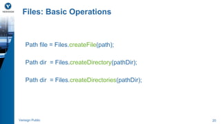 Files: Basic Operations 
Path file = Files.createFile(path); 
Path dir = Files.createDirectory(pathDir); 
Path dir = Files.createDirectories(pathDir); 
Verisign Public 20 
 