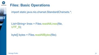 Files: Basic Operations 
import static java.nio.charset.StandardCharsets.*; 
List<String> lines = Files.readAllLines(file, 
UTF_8); 
byte[] bytes = Files.readAllBytes(file); 
Verisign Public 21 
 