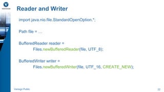 Reader and Writer 
import java.nio.file.StandardOpenOption.*; 
Path file = … 
BufferedReader reader = 
Files.newBufferedReader(file, UTF_8); 
BufferedWriter writer = 
Files.newBufferedWriter(file, UTF_16, CREATE_NEW); 
Verisign Public 22 
 
