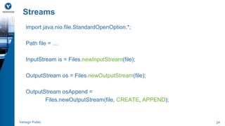 Streams 
import java.nio.file.StandardOpenOption.*; 
Path file = … 
InputStream is = Files.newInputStream(file); 
OutputStream os = Files.newOutputStream(file); 
OutputStream osAppend = 
Files.newOutputStream(file, CREATE, APPEND); 
Verisign Public 24 
 