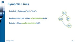 Symbolic Links 
Path link = Paths.get("top", "link"); 
boolean isSymLink = Files.isSymbolicLink(link); 
Path tar = Files.readSymbolicLink(link); 
Verisign Public 26 
 