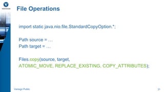 File Operations 
import static java.nio.file.StandardCopyOption.*; 
Path source = … 
Path target = … 
Files.copy(source, target, 
ATOMIC_MOVE, REPLACE_EXISTING, COPY_ATTRIBUTES); 
Verisign Public 31 
 