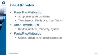 File Attributes 
• BasicFileAttributes 
• Supported by all platforms 
• TimeStamps, FileTypes, size, filekey 
• DosFileAttributes 
• Hidden, archive, readonly, system 
• PosixFileAttributes 
• Owner, group, other permission sets 
Verisign Public 33 
 
