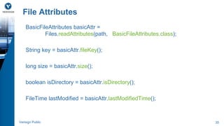 File Attributes 
BasicFileAttributes basicAttr = 
Files.readAttributes(path, BasicFileAttributes.class); 
String key = basicAttr.fileKey(); 
long size = basicAttr.size(); 
boolean isDirectory = basicAttr.isDirectory(); 
FileTime lastModified = basicAttr.lastModifiedTime(); 
Verisign Public 35 
 