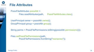 File Attributes 
PosixFileAttributes posixAttr = 
Files.readAttributes(path, PosixFileAttributes.class); 
UserPrincipal owner = posixAttr.owner(); 
GroupPrincipal group = posixAttr.group(); 
String perms = PosixFilePermissions.toString(posixAttr.permissions())); 
Files.setPosixFilePermissions(path, 
PosixFilePermissions.fromString("rwxrwxrwx")); 
Verisign Public 36 
 