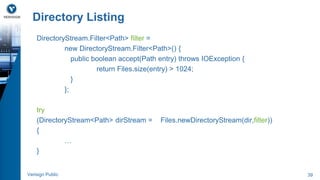 Directory Listing 
DirectoryStream.Filter<Path> filter = 
new DirectoryStream.Filter<Path>() { 
public boolean accept(Path entry) throws IOException { 
return Files.size(entry) > 1024; 
} 
}; 
try 
(DirectoryStream<Path> dirStream = Files.newDirectoryStream(dir,filter)) 
{ 
… 
} 
Verisign Public 39 
 