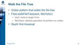 Walk the File Tree 
• Visitor pattern that walks the file tree 
• Files.walkFileTree(start, fileVisitor) 
• start: node to begin from 
• fileVisitor: defines operation to perform on nodes 
• Depth first traversal 
Verisign Public 40 
 