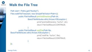 Walk the File Tree 
Path start = Paths.get("/foo/bar"); 
Files.walkFileTree(start, new SimpleFileVisitor<Path>(){ 
public FileVisitResult preVisitDirectory(Path dir, 
BasicFileAttributes attrs) throws IOException { 
print("preVisitDirectory: %s%n", dir); 
return FileVisitResult.CONTINUE; 
} 
public FileVisitResult visitFile(Path file, 
BasicFileAttributes attrs) throws IOException { 
print("visitFile: %s%n", file); 
return FileVisitResult.CONTINUE; 
} 
}); 
Verisign Public 42 
 