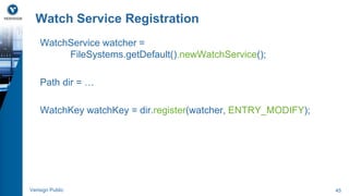Watch Service Registration 
WatchService watcher = 
FileSystems.getDefault().newWatchService(); 
Path dir = … 
WatchKey watchKey = dir.register(watcher, ENTRY_MODIFY); 
Verisign Public 45 
 