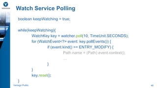 Watch Service Polling 
boolean keepWatching = true; 
while(keepWatching){ 
WatchKey key = watcher.poll(10, TimeUnit.SECONDS); 
for (WatchEvent<?> event: key.pollEvents()) { 
if (event.kind() == ENTRY_MODIFY) { 
Path name = (Path) event.context(); 
… 
} 
} 
key.reset(); 
} 
Verisign Public 46 
 