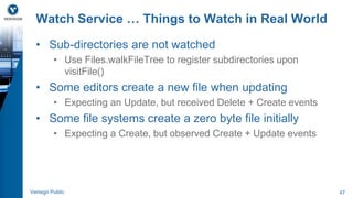 Watch Service … Things to Watch in Real World 
• Sub-directories are not watched 
• Use Files.walkFileTree to register subdirectories upon 
visitFile() 
• Some editors create a new file when updating 
• Expecting an Update, but received Delete + Create events 
• Some file systems create a zero byte file initially 
• Expecting a Create, but observed Create + Update events 
Verisign Public 47 
 