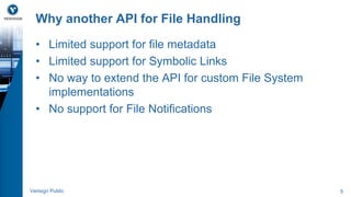 Why another API for File Handling 
• Limited support for file metadata 
• Limited support for Symbolic Links 
• No way to extend the API for custom File System 
implementations 
• No support for File Notifications 
Verisign Public 5 
 