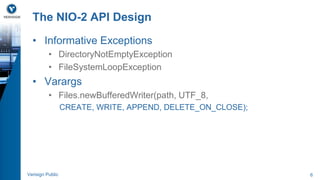 The NIO-2 API Design 
• Informative Exceptions 
• DirectoryNotEmptyException 
• FileSystemLoopException 
• Varargs 
• Files.newBufferedWriter(path, UTF_8, 
CREATE, WRITE, APPEND, DELETE_ON_CLOSE); 
Verisign Public 6 
 