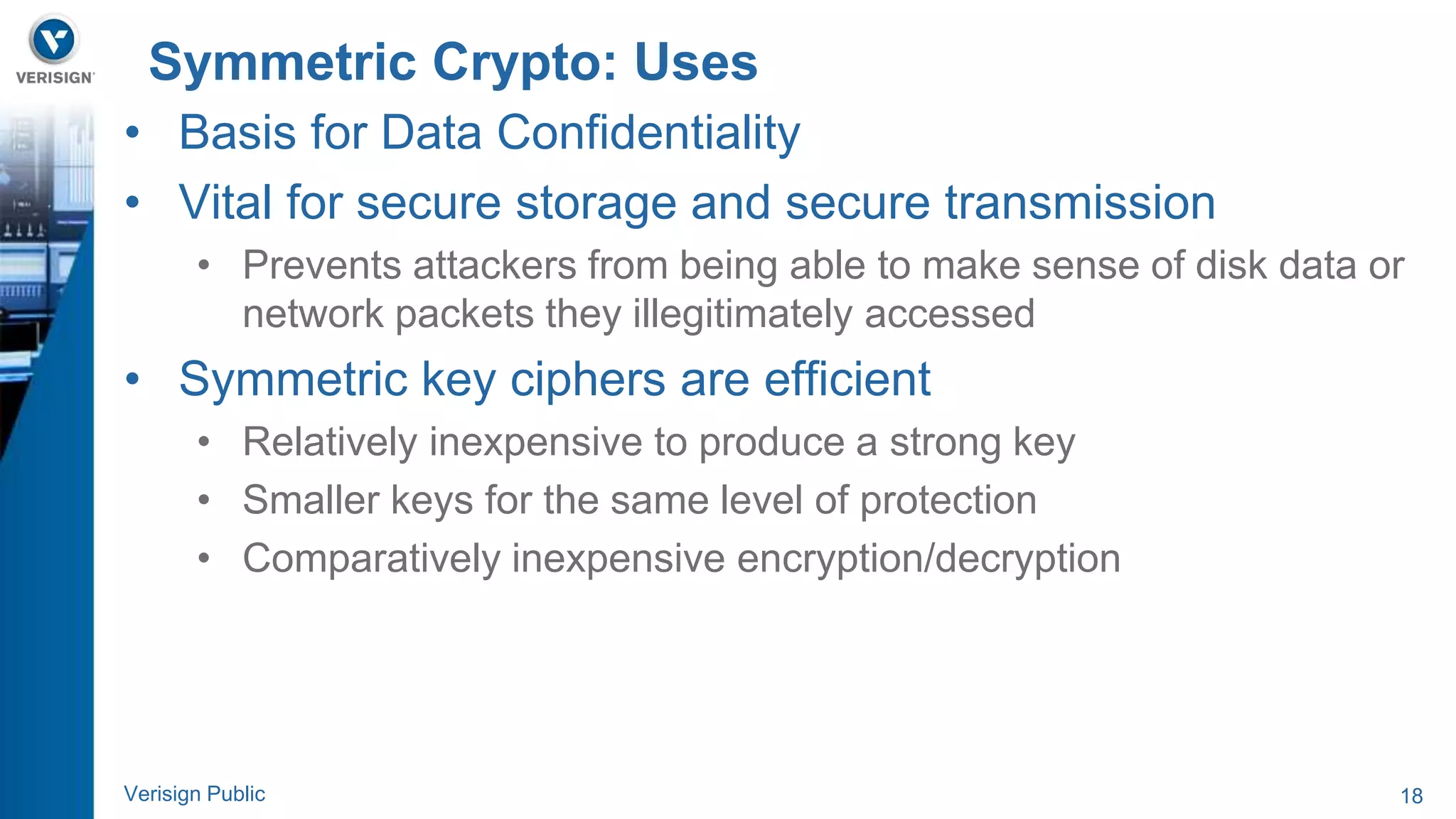Symmetric Crypto: Uses 
• Basis for Data Confidentiality 
• Vital for secure storage and secure transmission 
• Prevents attackers from being able to make sense of disk data or 
network packets they illegitimately accessed 
• Symmetric key ciphers are efficient 
• Relatively inexpensive to produce a strong key 
• Smaller keys for the same level of protection 
• Comparatively inexpensive encryption/decryption 
Verisign Public 18 
 