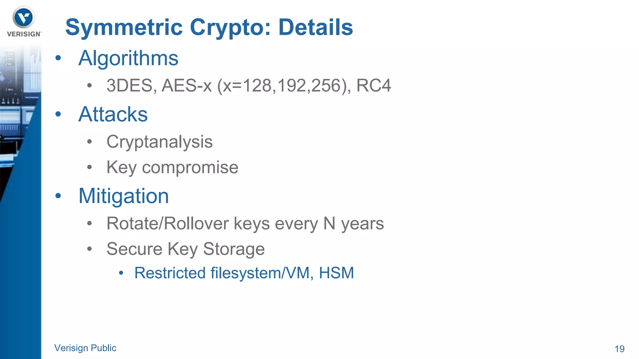 Symmetric Crypto: Details 
• Algorithms 
• 3DES, AES-x (x=128,192,256), RC4 
• Attacks 
• Cryptanalysis 
• Key compromise 
• Mitigation 
• Rotate/Rollover keys every N years 
• Secure Key Storage 
• Restricted filesystem/VM, HSM 
Verisign Public 19 
 