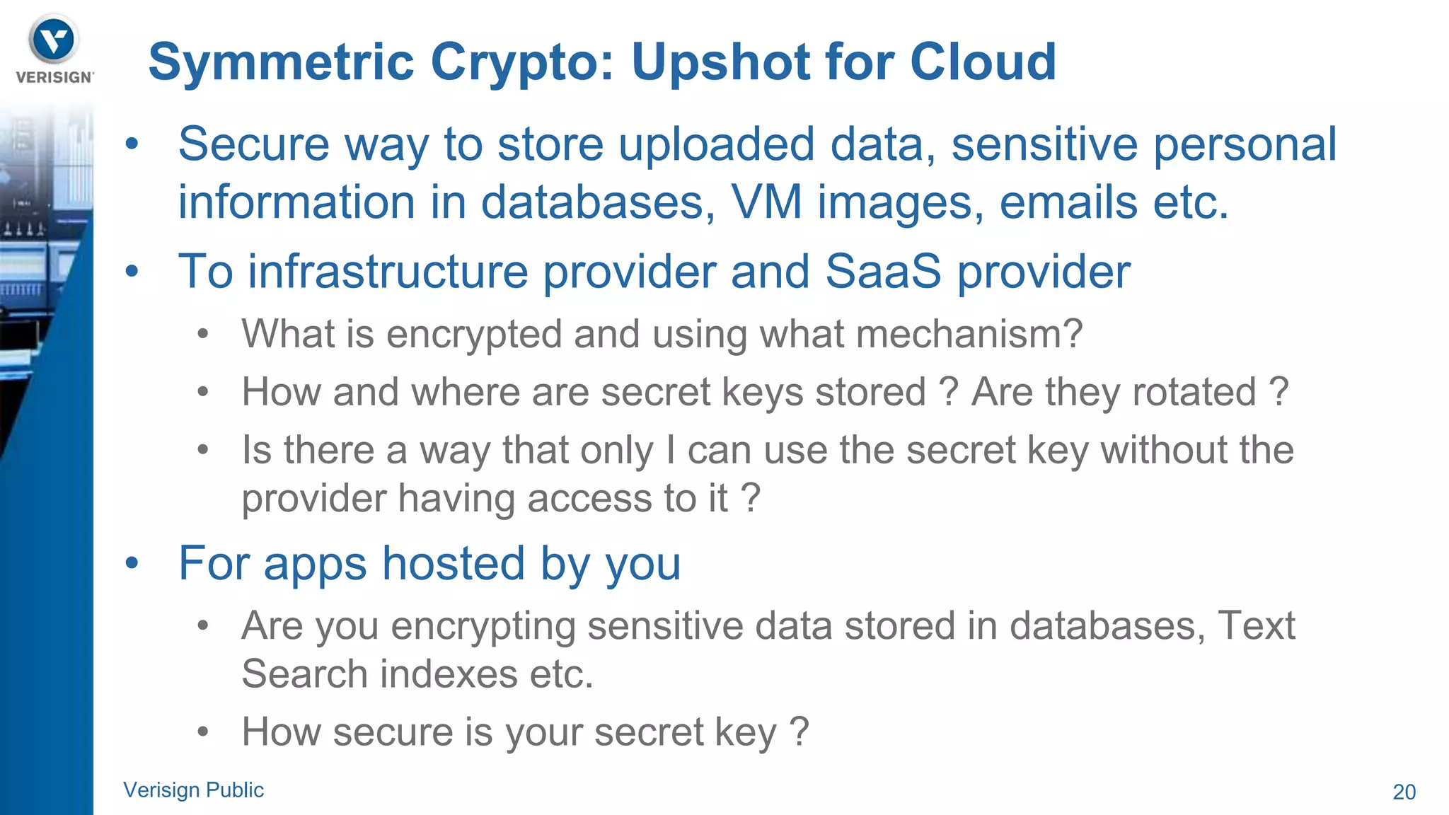 Symmetric Crypto: Upshot for Cloud 
• Secure way to store uploaded data, sensitive personal 
information in databases, VM images, emails etc. 
• To infrastructure provider and SaaS provider 
• What is encrypted and using what mechanism? 
• How and where are secret keys stored ? Are they rotated ? 
• Is there a way that only I can use the secret key without the 
provider having access to it ? 
• For apps hosted by you 
• Are you encrypting sensitive data stored in databases, Text 
Search indexes etc. 
• How secure is your secret key ? 
Verisign Public 20 
 