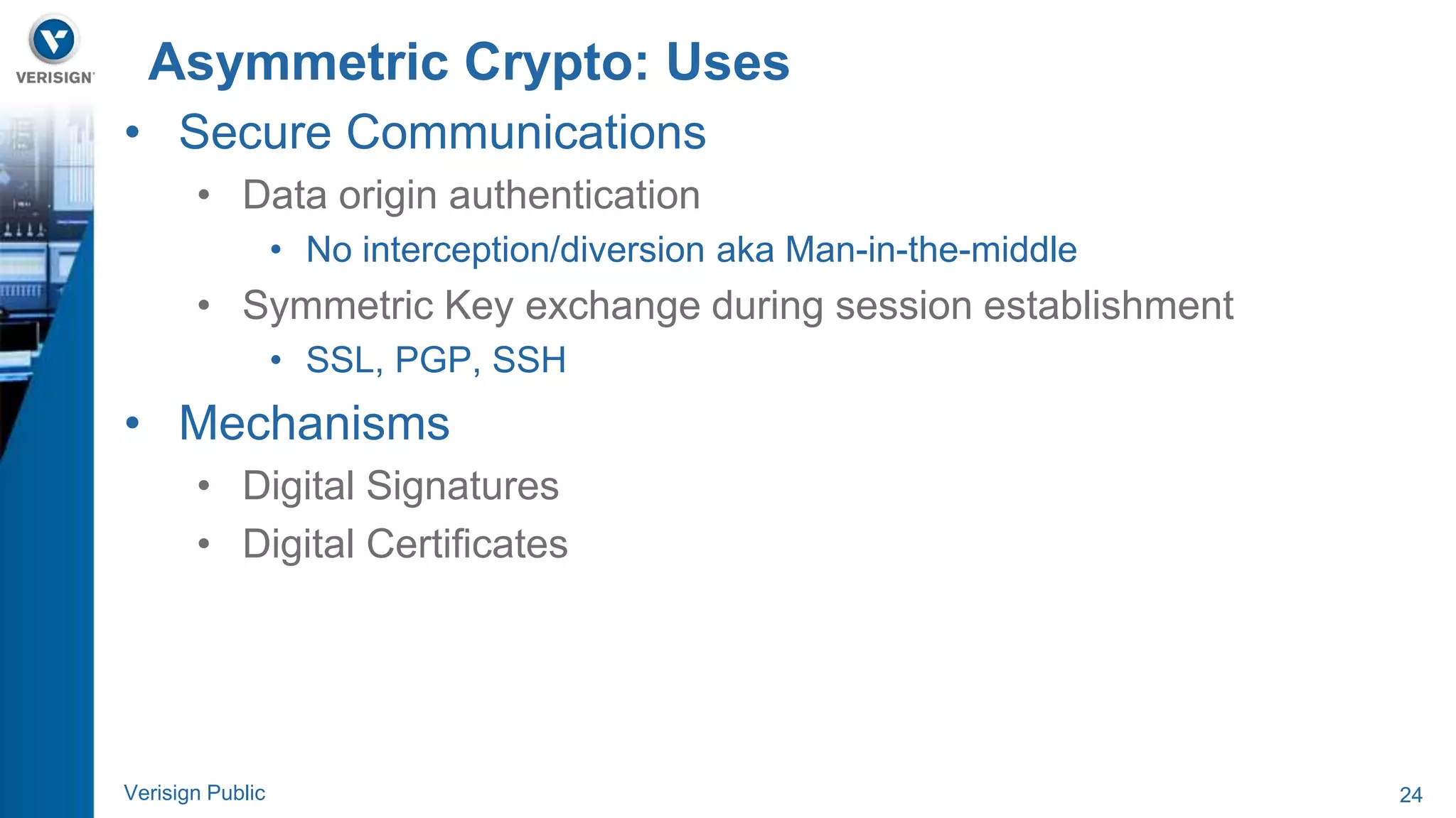 Asymmetric Crypto: Uses 
• Secure Communications 
• Data origin authentication 
• No interception/diversion aka Man-in-the-middle 
• Symmetric Key exchange during session establishment 
• SSL, PGP, SSH 
• Mechanisms 
• Digital Signatures 
• Digital Certificates 
Verisign Public 24 
 