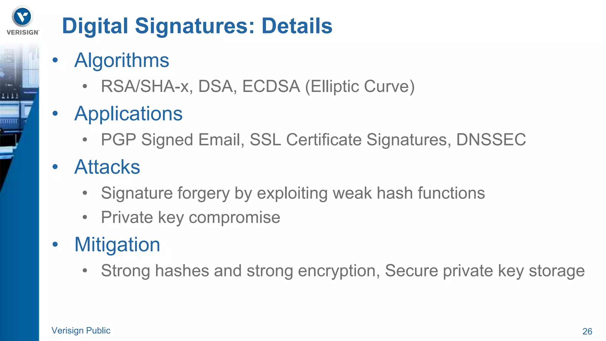 Digital Signatures: Details 
• Algorithms 
• RSA/SHA-x, DSA, ECDSA (Elliptic Curve) 
• Applications 
• PGP Signed Email, SSL Certificate Signatures, DNSSEC 
• Attacks 
• Signature forgery by exploiting weak hash functions 
• Private key compromise 
• Mitigation 
• Strong hashes and strong encryption, Secure private key storage 
Verisign Public 26 
 