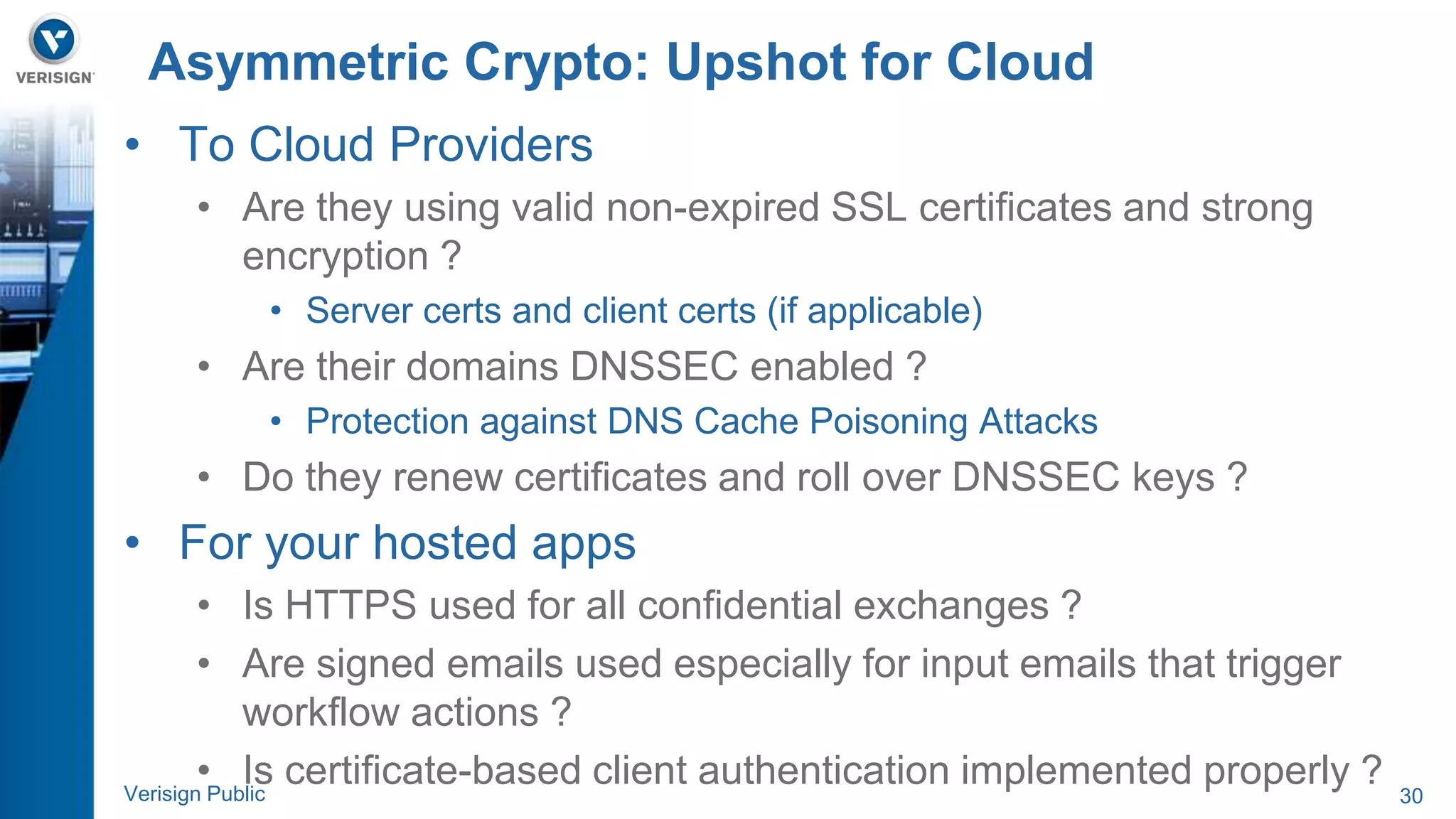Asymmetric Crypto: Upshot for Cloud 
• To Cloud Providers 
• Are they using valid non-expired SSL certificates and strong 
encryption ? 
• Server certs and client certs (if applicable) 
• Are their domains DNSSEC enabled ? 
• Protection against DNS Cache Poisoning Attacks 
• Do they renew certificates and roll over DNSSEC keys ? 
• For your hosted apps 
• Is HTTPS used for all confidential exchanges ? 
• Are signed emails used especially for input emails that trigger 
workflow actions ? 
• Is certificate-based client authentication implemented properly ? 
Verisign Public 30 
 