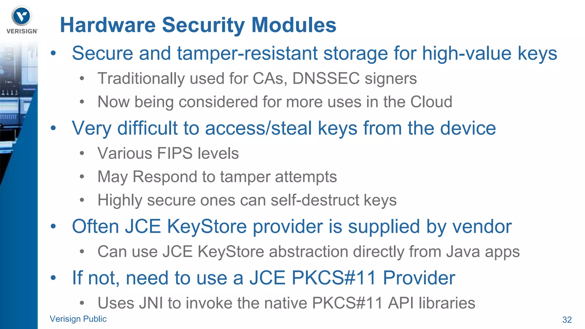 Hardware Security Modules 
• Secure and tamper-resistant storage for high-value keys 
• Traditionally used for CAs, DNSSEC signers 
• Now being considered for more uses in the Cloud 
• Very difficult to access/steal keys from the device 
• Various FIPS levels 
• May Respond to tamper attempts 
• Highly secure ones can self-destruct keys 
• Often JCE KeyStore provider is supplied by vendor 
• Can use JCE KeyStore abstraction directly from Java apps 
• If not, need to use a JCE PKCS#11 Provider 
• Uses JNI to invoke the native PKCS#11 API libraries 
Verisign Public 32 
 