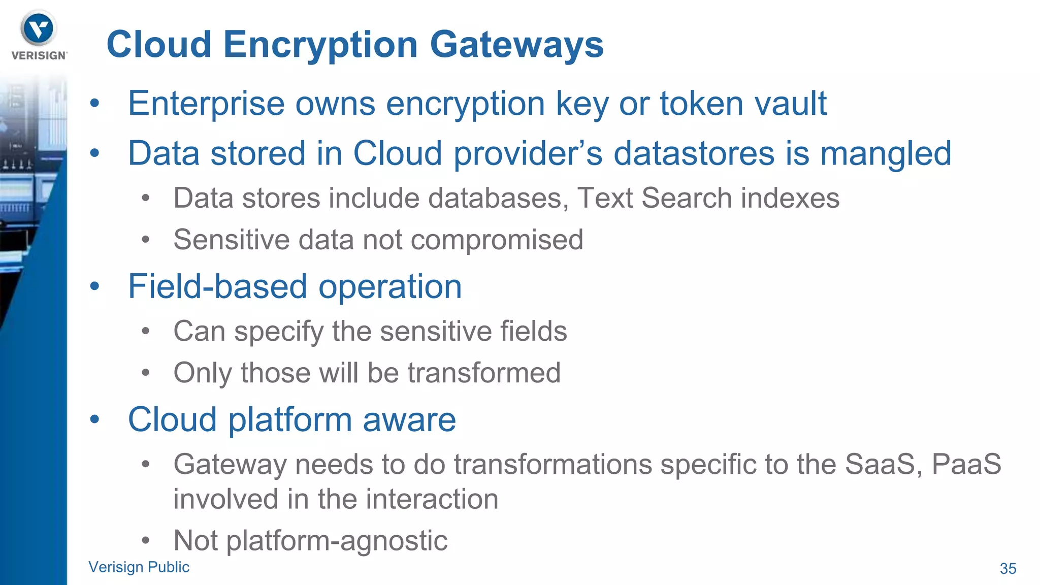 Cloud Encryption Gateways 
• Enterprise owns encryption key or token vault 
• Data stored in Cloud provider’s datastores is mangled 
• Data stores include databases, Text Search indexes 
• Sensitive data not compromised 
• Field-based operation 
• Can specify the sensitive fields 
• Only those will be transformed 
• Cloud platform aware 
• Gateway needs to do transformations specific to the SaaS, PaaS 
involved in the interaction 
• Not platform-agnostic 
Verisign Public 35 
 