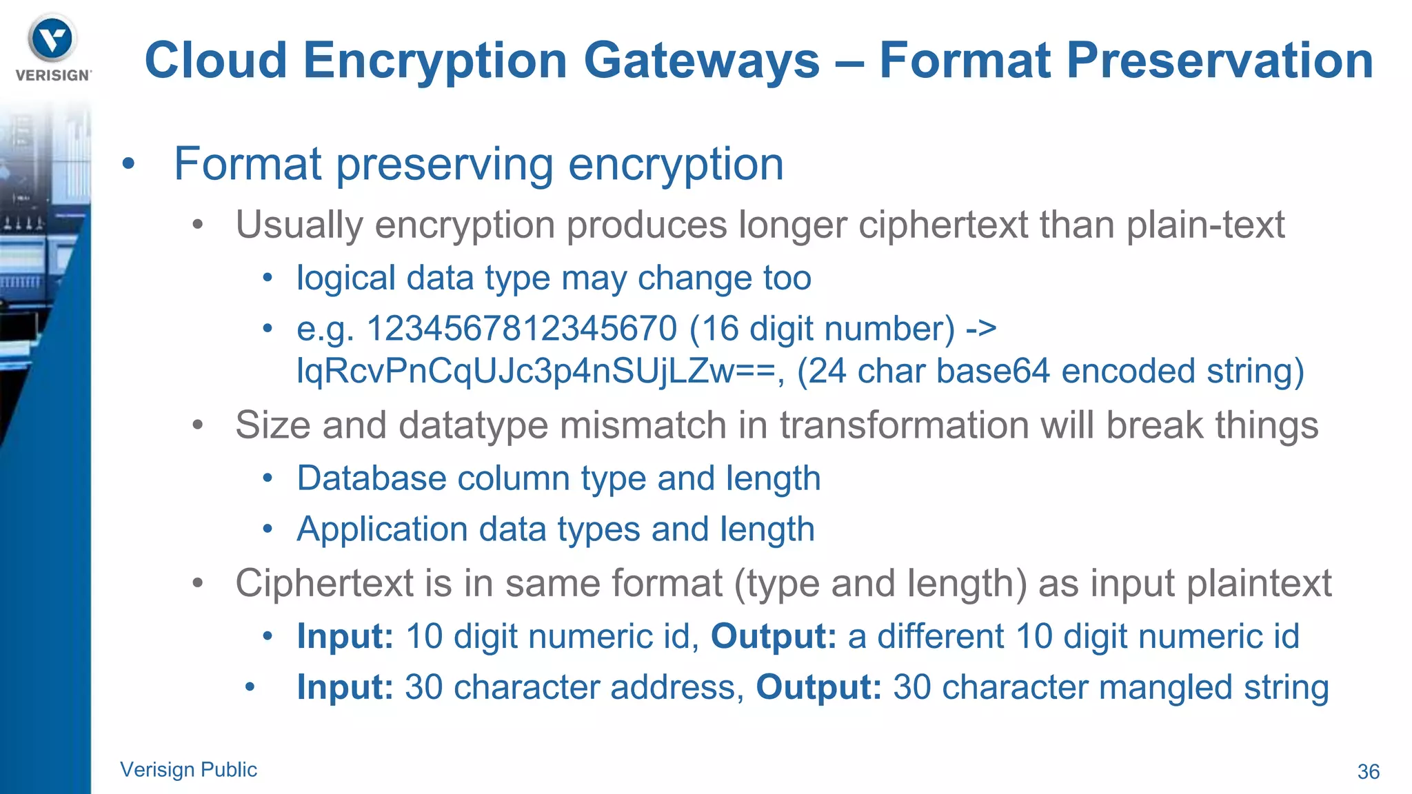 Cloud Encryption Gateways – Format Preservation 
• Format preserving encryption 
• Usually encryption produces longer ciphertext than plain-text 
• logical data type may change too 
• e.g. 1234567812345670 (16 digit number) -> 
lqRcvPnCqUJc3p4nSUjLZw==, (24 char base64 encoded string) 
• Size and datatype mismatch in transformation will break things 
• Database column type and length 
• Application data types and length 
• Ciphertext is in same format (type and length) as input plaintext 
• Input: 10 digit numeric id, Output: a different 10 digit numeric id 
• Input: 30 character address, Output: 30 character mangled string 
Verisign Public 36 
 