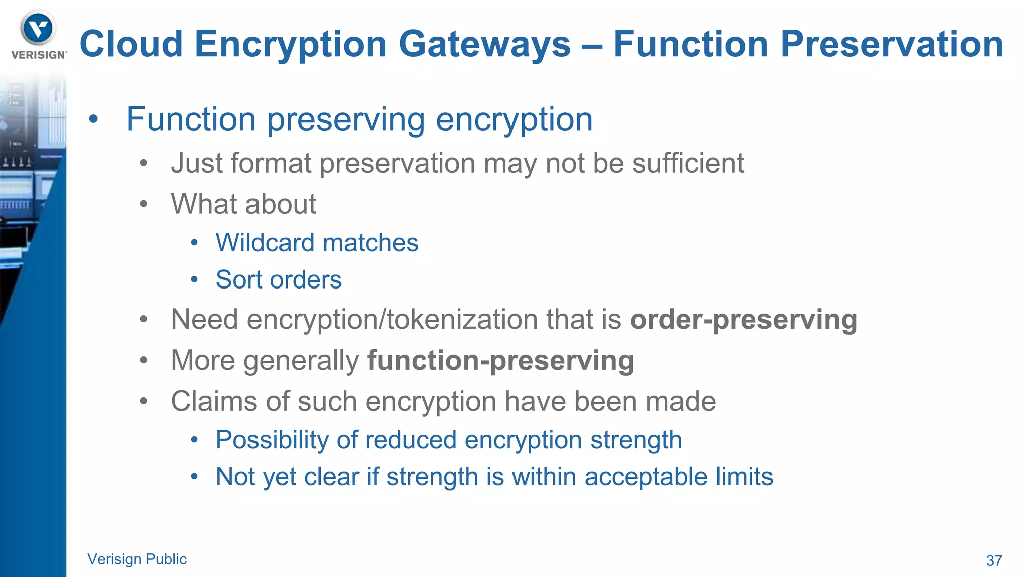 Cloud Encryption Gateways – Function Preservation 
• Function preserving encryption 
• Just format preservation may not be sufficient 
• What about 
• Wildcard matches 
• Sort orders 
• Need encryption/tokenization that is order-preserving 
• More generally function-preserving 
• Claims of such encryption have been made 
• Possibility of reduced encryption strength 
• Not yet clear if strength is within acceptable limits 
Verisign Public 37 
 