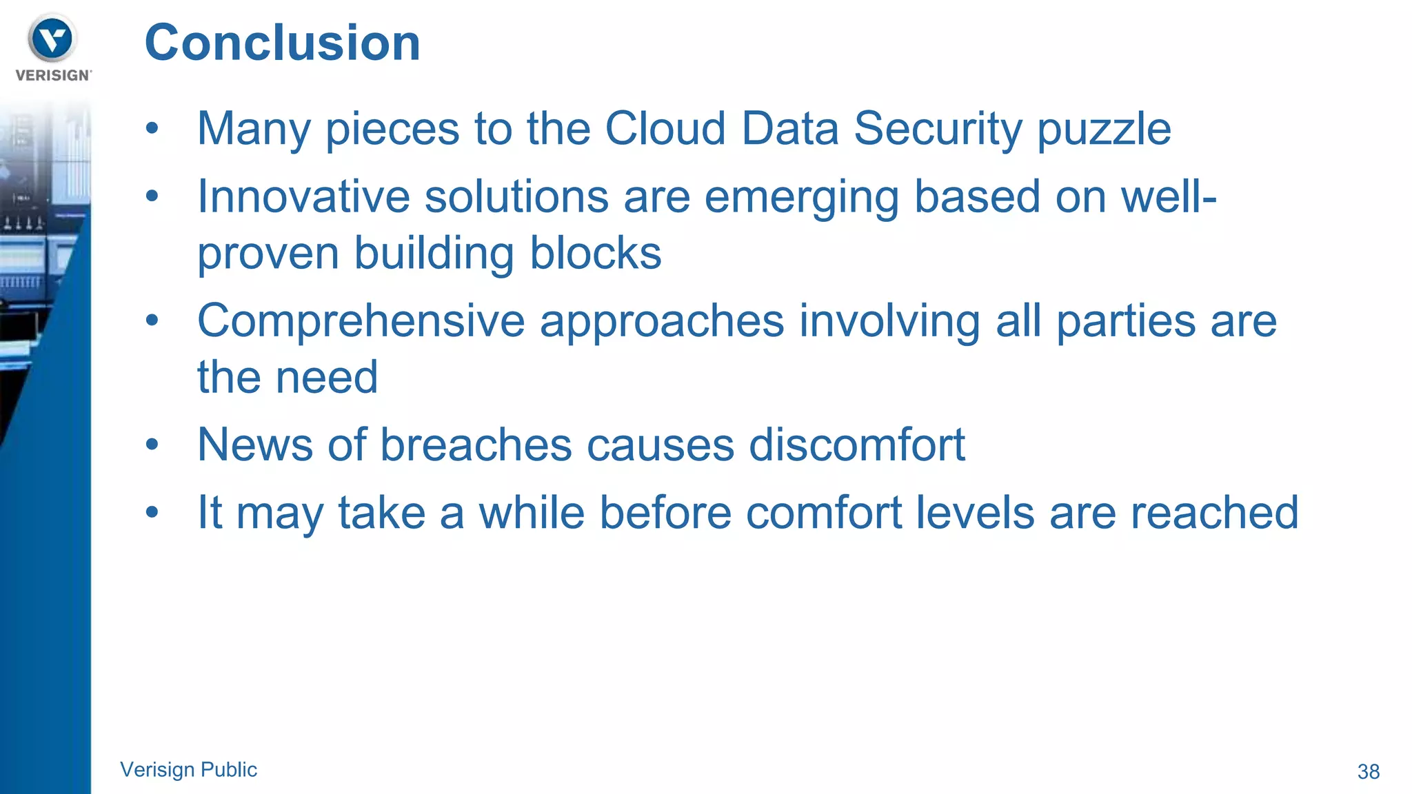 Conclusion 
• Many pieces to the Cloud Data Security puzzle 
• Innovative solutions are emerging based on well-proven 
building blocks 
• Comprehensive approaches involving all parties are 
the need 
• News of breaches causes discomfort 
• It may take a while before comfort levels are reached 
Verisign Public 38 
 