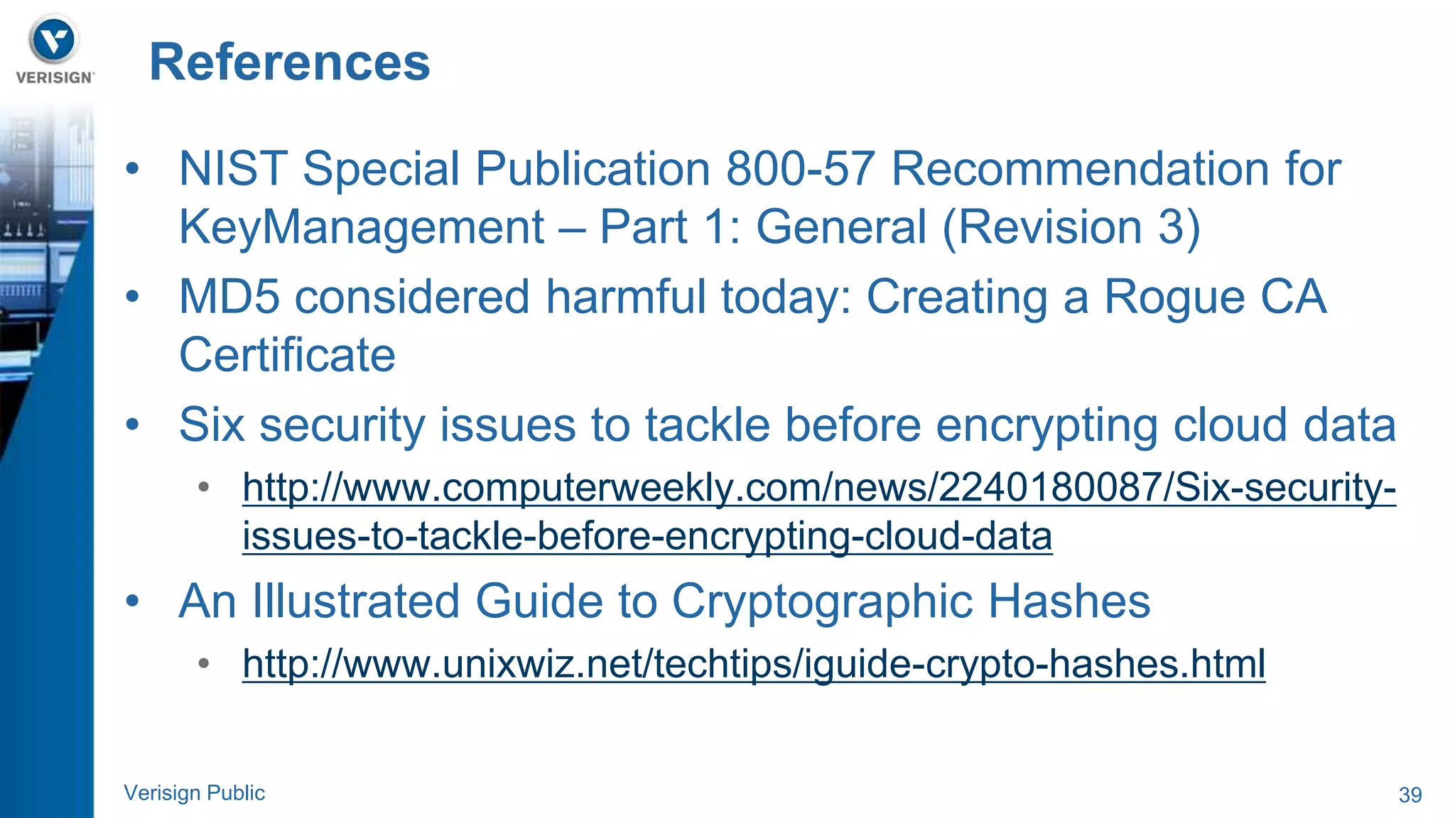 References 
• NIST Special Publication 800-57 Recommendation for 
KeyManagement – Part 1: General (Revision 3) 
• MD5 considered harmful today: Creating a Rogue CA 
Certificate 
• Six security issues to tackle before encrypting cloud data 
• http://www.computerweekly.com/news/2240180087/Six-security-issues- 
to-tackle-before-encrypting-cloud-data 
• An Illustrated Guide to Cryptographic Hashes 
• http://www.unixwiz.net/techtips/iguide-crypto-hashes.html 
Verisign Public 39 
 