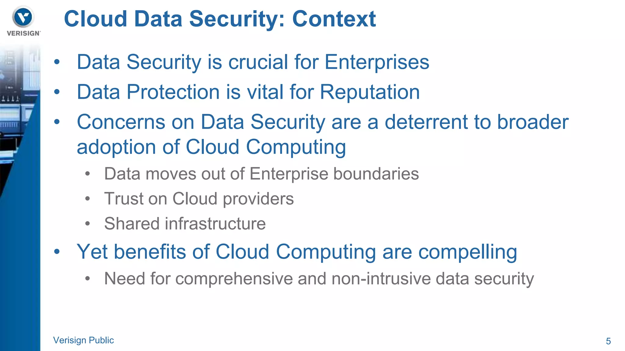 Cloud Data Security: Context 
• Data Security is crucial for Enterprises 
• Data Protection is vital for Reputation 
• Concerns on Data Security are a deterrent to broader 
adoption of Cloud Computing 
• Data moves out of Enterprise boundaries 
• Trust on Cloud providers 
• Shared infrastructure 
• Yet benefits of Cloud Computing are compelling 
• Need for comprehensive and non-intrusive data security 
Verisign Public 5 
 