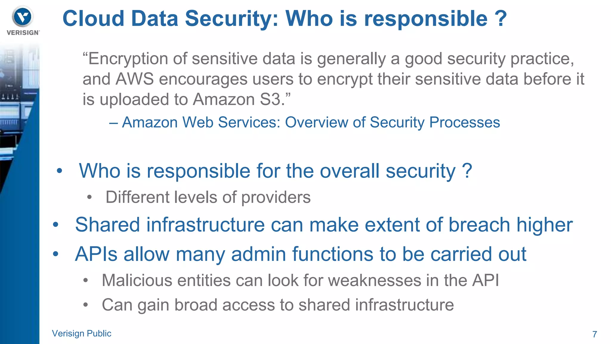 Cloud Data Security: Who is responsible ? 
“Encryption of sensitive data is generally a good security practice, 
and AWS encourages users to encrypt their sensitive data before it 
is uploaded to Amazon S3.” 
– Amazon Web Services: Overview of Security Processes 
• Who is responsible for the overall security ? 
• Different levels of providers 
• Shared infrastructure can make extent of breach higher 
• APIs allow many admin functions to be carried out 
• Malicious entities can look for weaknesses in the API 
• Can gain broad access to shared infrastructure 
Verisign Public 7 
 